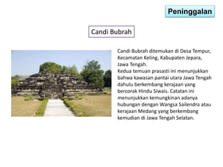Peninggalan 
Candi Bubrah 
Candi Bubrah ditemukan di Desa Tempur, 
Kecamatan Keling, Kabupaten Jepara, 
Jawa Tengah. 
Kedua temuan prasasti ini menunjukkan 
bahwa kawasan pantai utara Jawa Tengah 
dahulu berkembang kerajaan yang 
bercorak Hindu Siwais. Catatan ini 
menunjukkan kemungkinan adanya 
hubungan dengan Wangsa Sailendra atau 
kerajaan Medang yang berkembang 
kemudian di Jawa Tengah Selatan. 
 
