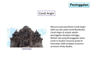 Peninggalan 
Candi Angin 
Menurut para penelitian Candi Angin 
lebih tua dari pada Candi Borobudur, 
Candi Angin di sinyalir adalah 
peninggalan Kerajaan Kalingga. 
Bahkan ada yang beranggapan kalau 
candi ini buatan manusia purba di 
karenakan tidak terdapat ornamen-ornamen 
Hindu-Budha. 
 