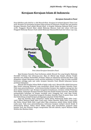 SSSSeeeekkkkoooollllaaaahhhh BBBBhhhhiiiinnnnnnnneeeekkkkaaaa –– PPPPPPPPIIII NNNNaaaaggggooooyyyyaaaa ((((JJJJeeeeppppaaaannnngggg)))) 
Kerajaan-Kerajaan Islam di Indonesia 
Kerajaan Samudera Pasai 
Pasai didirikan pada abad ke-11 oleh Meurah Khair. Kerajaan ini terletak dipesisir Timur Laut 
Aceh. Kerajaan ini merupakan kerajaan Islam pertama di Indonesia. Pendiri dan raja pertama 
Kerajaan Samudra Pasai adalah Meurah Khair. Ia bergelar Maharaja Mahmud Syah (1042- 
1078). Pengganti Meurah Khair adalah Maharaja Mansyur Syah dari tahun 1078-1133. 
Pengganti Maharaja Mansyur Syah adalah Maharaja Ghiyasyuddin Syah dari tahun 1133-1155. 
Peta Lokasi Kerajaan Samudera Pasai 
Raja Kerajaan Samudra Pasai berikutnya adalah Meurah Noe yang bergelar Maharaja 
Nuruddin berkuasa dari tahun1155-1210. Raja ini dikenal juga dengan sebutan Tengku 
Samudra atau Sulthan Nazimuddin Al-Kamil. Sultan ini sebenarnya berasal dari Mesir yang 
ditugaskan sebagai laksamana untuk merebut pelabuhan di Gujarat. Raja ini tidak memiliki 
keturunan sehingga pada saat wafat, kerajaan Samudra Pasai dilanda kekacauan karena 
perebutan kekuasaan. 
Meurah Silu bergelar Sultan Malik-al Saleh (1285-1297). Meurah Silu adalah keturunan 
Raja Perlak (sekarang Malaysia) yang mendirikan dinasti kedua kerajaan Samudra Pasai. 
Pada masa pemerintahannya, system pemerintahan kerajaan dan angkatan perang laut dan 
darat sudah terstruktur rapi. Kerajaan mengalami kemakmuran, terutama setelah Pelabuhan 
Pasai dibuka. Hubungan Kerajaan Samudra Pasai dan Perlak berjalan harmonis. Meurah Silu 
memperkokoh hubungan ini dengan menikahi putri Ganggang Sari, anak Raja Perlak. 
Meurah Silu berhasil memperkuat pengaruh Kerajaan Samudra Pasai di pantai timur Aceh 
dan berkembang menjadi kerajaan perdagangan yang kuat di Selat Malaka. 
Raja-raja Samudra Pasai selanjutnya adalah Sultan Muhammad Malik Zahir (1297- 
1326), Sultan Mahmud Malik Zahir (1326-1345), Sultan Manshur Malik Zahir (1345-1346), 
dan Sultan Ahmad Malik Zahir (1346-1383). Raja selanjutnya adalah Sultan Zainal Abidin 
(1383-1405). Pada masa pemerintahannya, kekuasaan kerajaan meliputi daerah Kedah di 
Semenanjung Malaya. Sultan Zainal Abidin sangat aktif menyebarkan pengaruh Islam 
kepulau Jawa dan Sulawesi dengan mengirimkan ahli-ahli dakwah, seperti Maulana Malik 
Ibrahim dan Maulana Ishak. 
Kelas Flores: Kerajaan-Kerajaan Islam di Indonesia 
1 
 