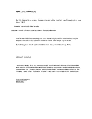 KERAJAAN MATARAM KUNO



       Berdiri: di daerah jawa tengah . Kerajaan ini berdiri sekitar abad ke-8 masehi atau tepatnya pada
       tahun 732 M

    Raja yang memerintah: Raja Sanjaya,

Letaknya : Lembah kali progo,yang ibu kotanya di medang kamulan.



       Daerah kekuasaannya pun terbagi dua: yaitu Dinasty Sanjaya berada di daerah Jawa Tengah
       bagian utara Dan Dinasty Syailendra berada di daerah Jawa Tengah bagian selatan.

       Puncak kejayaaan dinasty syailendra adalah pada masa pemerintahan Raja Wisnu.




       KERAJAAN SRIWIJAYA



        Kerajaan Sriwijaya (atau juga disebut Srivijaya) adalah salah satu kemaharajaan maritim yang
       kuat di pulau Sumatera dan banyak memberi pengaruh di Nusantara dengan daerah kekuasaan
       membentang dari Kamboja, Thailand, Semenanjung Malaya, Sumatera, Jawa, Kalimantan, dan
       Sulawesi. Dalam bahasa Sansekerta, sri berarti “bercahaya” dan wijaya berarti “kemenangan”.



       Dapunta Hyang atau
       Sri Jayanasa
 