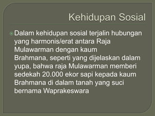 Dalam kehidupan sosial terjalin hubungan
 yang harmonis/erat antara Raja
 Mulawarman dengan kaum
 Brahmana, seperti yang dijelaskan dalam
 yupa, bahwa raja Mulawarman memberi
 sedekah 20.000 ekor sapi kepada kaum
 Brahmana di dalam tanah yang suci
 bernama Waprakeswara
 