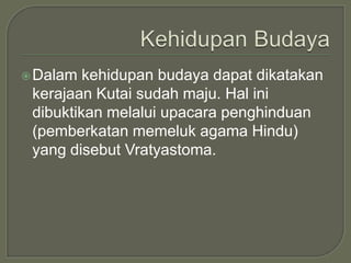  Dalam  kehidupan budaya dapat dikatakan
 kerajaan Kutai sudah maju. Hal ini
 dibuktikan melalui upacara penghinduan
 (pemberkatan memeluk agama Hindu)
 yang disebut Vratyastoma.
 