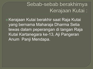  Kerajaan Kutai berakhir saat Raja Kutai
 yang bernama Maharaja Dharma Setia
 tewas dalam peperangan di tangan Raja
 Kutai Kartanegara ke-13, Aji Pangeran
 Anum Panji Mendapa.
 