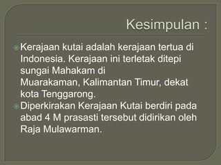  Kerajaan  kutai adalah kerajaan tertua di
  Indonesia. Kerajaan ini terletak ditepi
  sungai Mahakam di
  Muarakaman, Kalimantan Timur, dekat
  kota Tenggarong.
 Diperkirakan Kerajaan Kutai berdiri pada
  abad 4 M prasasti tersebut didirikan oleh
  Raja Mulawarman.
 
