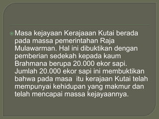  Masa kejayaan Kerajaaan Kutai berada
 pada massa pemerintahan Raja
 Mulawarman. Hal ini dibuktikan dengan
 pemberian sedekah kepada kaum
 Brahmana berupa 20.000 ekor sapi.
 Jumlah 20.000 ekor sapi ini membuktikan
 bahwa pada masa itu kerajaan Kutai telah
 mempunyai kehidupan yang makmur dan
 telah mencapai massa kejayaannya.
 