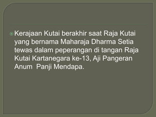  Kerajaan Kutai berakhir saat Raja Kutai
 yang bernama Maharaja Dharma Setia
 tewas dalam peperangan di tangan Raja
 Kutai Kartanegara ke-13, Aji Pangeran
 Anum Panji Mendapa.
 