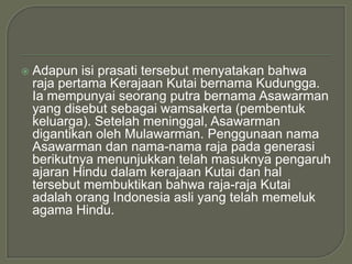    Adapun isi prasati tersebut menyatakan bahwa
    raja pertama Kerajaan Kutai bernama Kudungga.
    Ia mempunyai seorang putra bernama Asawarman
    yang disebut sebagai wamsakerta (pembentuk
    keluarga). Setelah meninggal, Asawarman
    digantikan oleh Mulawarman. Penggunaan nama
    Asawarman dan nama-nama raja pada generasi
    berikutnya menunjukkan telah masuknya pengaruh
    ajaran Hindu dalam kerajaan Kutai dan hal
    tersebut membuktikan bahwa raja-raja Kutai
    adalah orang Indonesia asli yang telah memeluk
    agama Hindu.
 