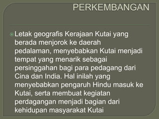  Letak geografis Kerajaan Kutai yang
 berada menjorok ke daerah
 pedalaman, menyebabkan Kutai menjadi
 tempat yang menarik sebagai
 persinggahan bagi para pedagang dari
 Cina dan India. Hal inilah yang
 menyebabkan pengaruh Hindu masuk ke
 Kutai, serta membuat kegiatan
 perdagangan menjadi bagian dari
 kehidupan masyarakat Kutai
 