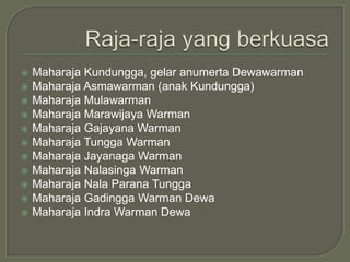    Maharaja Kundungga, gelar anumerta Dewawarman
   Maharaja Asmawarman (anak Kundungga)
   Maharaja Mulawarman
   Maharaja Marawijaya Warman
   Maharaja Gajayana Warman
   Maharaja Tungga Warman
   Maharaja Jayanaga Warman
   Maharaja Nalasinga Warman
   Maharaja Nala Parana Tungga
   Maharaja Gadingga Warman Dewa
   Maharaja Indra Warman Dewa
 