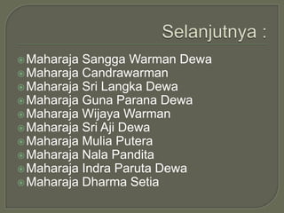  Maharaja Sangga Warman Dewa
 Maharaja Candrawarman
 Maharaja Sri Langka Dewa
 Maharaja Guna Parana Dewa
 Maharaja Wijaya Warman
 Maharaja Sri Aji Dewa
 Maharaja Mulia Putera
 Maharaja Nala Pandita
 Maharaja Indra Paruta Dewa
 Maharaja Dharma Setia
 
