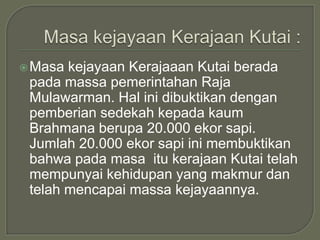  Masa kejayaan Kerajaaan Kutai berada
 pada massa pemerintahan Raja
 Mulawarman. Hal ini dibuktikan dengan
 pemberian sedekah kepada kaum
 Brahmana berupa 20.000 ekor sapi.
 Jumlah 20.000 ekor sapi ini membuktikan
 bahwa pada masa itu kerajaan Kutai telah
 mempunyai kehidupan yang makmur dan
 telah mencapai massa kejayaannya.
 