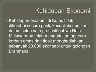  Kehidupan ekonomi di Kutai, tidak
 diketahui secara pasti, kecuali disebutkan
 dalam salah satu prasasti bahwa Raja
 Mulawarman telah mengadakan upacara
 korban emas dan tidak menghadiahkan
 sebanyak 20.000 ekor sapi untuk golongan
 Brahmana.
 