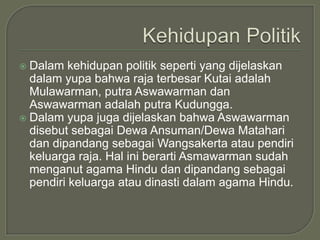  Dalam kehidupan politik seperti yang dijelaskan
  dalam yupa bahwa raja terbesar Kutai adalah
  Mulawarman, putra Aswawarman dan
  Aswawarman adalah putra Kudungga.
 Dalam yupa juga dijelaskan bahwa Aswawarman
  disebut sebagai Dewa Ansuman/Dewa Matahari
  dan dipandang sebagai Wangsakerta atau pendiri
  keluarga raja. Hal ini berarti Asmawarman sudah
  menganut agama Hindu dan dipandang sebagai
  pendiri keluarga atau dinasti dalam agama Hindu.
 