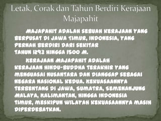 Majapahit adalah sebuah kerajaan yang
berpusat di Jawa Timur, Indonesia, yang
pernah berdiri dari sekitar
tahun 1293 hingga 1500 M.
    Kerajaan Majapahit adalah
kerajaan Hindu-Buddha terakhir yang
menguasai Nusantara dan dianggap sebagai
negara nasional kedua. Kekuasaannya
terbentang di Jawa, Sumatra, Semenanjung
Malaya, Kalimantan, hingga Indonesia
timur, meskipun wilayah kekuasaannya masih
diperdebatkan.
 