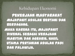 Pekerjaan masyarakat
 Majapahit adalah bertani dan
 berdagang.
Maka karena itu, Majapahit
 dikenal sebagai kerajaan
 maritim dan agraris. Hasil
 utama pertanian adalah padi
 dan palawija.
 
