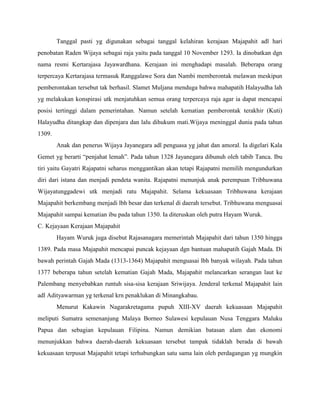 Tanggal pasti yg digunakan sebagai tanggal kelahiran kerajaan Majapahit adl hari
penobatan Raden Wijaya sebagai raja yaitu pada tanggal 10 November 1293. Ia dinobatkan dgn
nama resmi Kertarajasa Jayawardhana. Kerajaan ini menghadapi masalah. Beberapa orang
terpercaya Kertarajasa termasuk Ranggalawe Sora dan Nambi memberontak melawan meskipun
pemberontakan tersebut tak berhasil. Slamet Muljana menduga bahwa mahapatih Halayudha lah
yg melakukan konspirasi utk menjatuhkan semua orang terpercaya raja agar ia dapat mencapai
posisi tertinggi dalam pemerintahan. Namun setelah kematian pemberontak terakhir (Kuti)
Halayudha ditangkap dan dipenjara dan lalu dihukum mati.Wijaya meninggal dunia pada tahun
1309.
        Anak dan penerus Wijaya Jayanegara adl penguasa yg jahat dan amoral. Ia digelari Kala
Gemet yg berarti “penjahat lemah”. Pada tahun 1328 Jayanegara dibunuh oleh tabib Tanca. Ibu
tiri yaitu Gayatri Rajapatni seharus menggantikan akan tetapi Rajapatni memilih mengundurkan
diri dari istana dan menjadi pendeta wanita. Rajapatni menunjuk anak perempuan Tribhuwana
Wijayatunggadewi utk menjadi ratu Majapahit. Selama kekuasaan Tribhuwana kerajaan
Majapahit berkembang menjadi lbh besar dan terkenal di daerah tersebut. Tribhuwana menguasai
Majapahit sampai kematian ibu pada tahun 1350. Ia diteruskan oleh putra Hayam Wuruk.
C. Kejayaan Kerajaan Majapahit
        Hayam Wuruk juga disebut Rajasanagara memerintah Majapahit dari tahun 1350 hingga
1389. Pada masa Majapahit mencapai puncak kejayaan dgn bantuan mahapatih Gajah Mada. Di
bawah perintah Gajah Mada (1313-1364) Majapahit menguasai lbh banyak wilayah. Pada tahun
1377 beberapa tahun setelah kematian Gajah Mada, Majapahit melancarkan serangan laut ke
Palembang menyebabkan runtuh sisa-sisa kerajaan Sriwijaya. Jenderal terkenal Majapahit lain
adl Adityawarman yg terkenal krn penaklukan di Minangkabau.
        Menurut Kakawin Nagarakretagama pupuh XIII-XV daerah kekuasaan Majapahit
meliputi Sumatra semenanjung Malaya Borneo Sulawesi kepulauan Nusa Tenggara Maluku
Papua dan sebagian kepulauan Filipina. Namun demikian batasan alam dan ekonomi
menunjukkan bahwa daerah-daerah kekuasaan tersebut tampak tidaklah berada di bawah
kekuasaan terpusat Majapahit tetapi terhubungkan satu sama lain oleh perdagangan yg mungkin
 