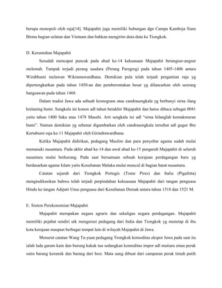 berupa monopoli oleh raja[14]. Majapahit juga memiliki hubungan dgn Campa Kamboja Siam
Birma bagian selatan dan Vietnam dan bahkan mengirim duta-duta ke Tiongkok.


D. Keruntuhan Majapahit
       Sesudah mencapai puncak pada abad ke-14 kekuasaan Majapahit berangsur-angsur
melemah. Tampak terjadi perang saudara (Perang Paregreg) pada tahun 1405-1406 antara
Wirabhumi melawan Wikramawardhana. Demikian pula telah terjadi pergantian raja yg
dipertengkarkan pada tahun 1450-an dan pemberontakan besar yg dilancarkan oleh seorang
bangsawan pada tahun 1468.
       Dalam tradisi Jawa ada sebuah kronogram atau candrasengkala yg berbunyi sirna ilang
kretaning bumi. Sengkala ini konon adl tahun berakhir Majapahit dan harus dibaca sebagai 0041
yaitu tahun 1400 Saka atau 1478 Masehi. Arti sengkala ini adl “sirna hilanglah kemakmuran
bumi”. Namun demikian yg sebenar digambarkan oleh candrasengkala tersebut adl gugur Bre
Kertabumi raja ke-11 Majapahit oleh Girindrawardhana.
       Ketika Majapahit didirikan, pedagang Muslim dan para penyebar agama sudah mulai
memasuki nusantara. Pada akhir abad ke-14 dan awal abad ke-15 pengaruh Majapahit di seluruh
nusantara mulai berkurang. Pada saat bersamaan sebuah kerajaan perdagangan baru yg
berdasarkan agama Islam yaitu Kesultanan Malaka mulai muncul di bagian barat nusantara.
       Catatan sejarah dari Tiongkok Portugis (Tome Pires) dan Italia (Pigafetta)
mengindikasikan bahwa telah terjadi perpindahan kekuasaan Majapahit dari tangan penguasa
Hindu ke tangan Adipati Unus penguasa dari Kesultanan Demak antara tahun 1518 dan 1521 M.


E. Sistem Perekonomian Majapahit
       Majapahit merupakan negara agraris dan sekaligus negara perdagangan. Majapahit
memiliki pejabat sendiri utk mengurusi pedagang dari India dan Tiongkok yg menetap di ibu
kota kerajaan maupun berbagai tempat lain di wilayah Majapahit di Jawa.
       Menurut catatan Wang Ta-yuan pedagang Tiongkok komoditas ekspor Jawa pada saat itu
ialah lada garam kain dan burung kakak tua sedangkan komoditas impor adl mutiara emas perak
sutra barang keramik dan barang dari besi. Mata uang dibuat dari campuran perak timah putih
 