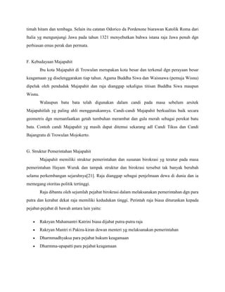 timah hitam dan tembaga. Selain itu catatan Odorico da Pordenone biarawan Katolik Roma dari
Italia yg mengunjungi Jawa pada tahun 1321 menyebutkan bahwa istana raja Jawa penuh dgn
perhiasan emas perak dan permata.


F. Kebudayaan Majapahit
         Ibu kota Majapahit di Trowulan merupakan kota besar dan terkenal dgn perayaan besar
keagamaan yg diselenggarakan tiap tahun. Agama Buddha Siwa dan Waisnawa (pemuja Wisnu)
dipeluk oleh penduduk Majapahit dan raja dianggap sekaligus titisan Buddha Siwa maupun
Wisnu.
         Walaupun batu bata telah digunakan dalam candi pada masa sebelum arsitek
Majapahitlah yg paling ahli menggunakannya. Candi-candi Majapahit berkualitas baik secara
geometris dgn memanfaatkan getah tumbuhan merambat dan gula merah sebagai perekat batu
bata. Contoh candi Majapahit yg masih dapat ditemui sekarang adl Candi Tikus dan Candi
Bajangratu di Trowulan Mojokerto.


G. Struktur Pemerintahan Majapahit
         Majapahit memiliki struktur pemerintahan dan susunan birokrasi yg teratur pada masa
pemerintahan Hayam Wuruk dan tampak struktur dan birokrasi tersebut tak banyak berubah
selama perkembangan sejarahnya[21]. Raja dianggap sebagai penjelmaan dewa di dunia dan ia
memegang otoritas politik tertinggi.
         Raja dibantu oleh sejumlah pejabat birokrasi dalam melaksanakan pemerintahan dgn para
putra dan kerabat dekat raja memiliki kedudukan tinggi. Perintah raja biasa diturunkan kepada
pejabat-pejabat di bawah antara lain yaitu:


         Rakryan Mahamantri Katrini biasa dijabat putra-putra raja
         Rakryan Mantri ri Pakira-kiran dewan menteri yg melaksanakan pemerintahan
         Dharmmadhyaksa para pejabat hukum keagamaan
         Dharmma-upapatti para pejabat keagamaan
 