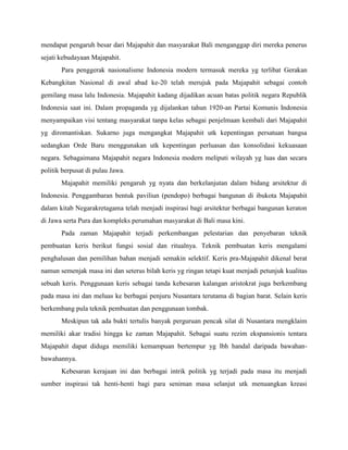 mendapat pengaruh besar dari Majapahit dan masyarakat Bali menganggap diri mereka penerus
sejati kebudayaan Majapahit.
       Para penggerak nasionalisme Indonesia modern termasuk mereka yg terlibat Gerakan
Kebangkitan Nasional di awal abad ke-20 telah merujuk pada Majapahit sebagai contoh
gemilang masa lalu Indonesia. Majapahit kadang dijadikan acuan batas politik negara Republik
Indonesia saat ini. Dalam propaganda yg dijalankan tahun 1920-an Partai Komunis Indonesia
menyampaikan visi tentang masyarakat tanpa kelas sebagai penjelmaan kembali dari Majapahit
yg diromantiskan. Sukarno juga mengangkat Majapahit utk kepentingan persatuan bangsa
sedangkan Orde Baru menggunakan utk kepentingan perluasan dan konsolidasi kekuasaan
negara. Sebagaimana Majapahit negara Indonesia modern meliputi wilayah yg luas dan secara
politik berpusat di pulau Jawa.
       Majapahit memiliki pengaruh yg nyata dan berkelanjutan dalam bidang arsitektur di
Indonesia. Penggambaran bentuk paviliun (pendopo) berbagai bangunan di ibukota Majapahit
dalam kitab Negarakretagama telah menjadi inspirasi bagi arsitektur berbagai bangunan keraton
di Jawa serta Pura dan kompleks perumahan masyarakat di Bali masa kini.
       Pada zaman Majapahit terjadi perkembangan pelestarian dan penyebaran teknik
pembuatan keris berikut fungsi sosial dan ritualnya. Teknik pembuatan keris mengalami
penghalusan dan pemilihan bahan menjadi semakin selektif. Keris pra-Majapahit dikenal berat
namun semenjak masa ini dan seterus bilah keris yg ringan tetapi kuat menjadi petunjuk kualitas
sebuah keris. Penggunaan keris sebagai tanda kebesaran kalangan aristokrat juga berkembang
pada masa ini dan meluas ke berbagai penjuru Nusantara terutama di bagian barat. Selain keris
berkembang pula teknik pembuatan dan penggunaan tombak.
       Meskipun tak ada bukti tertulis banyak perguruan pencak silat di Nusantara mengklaim
memiliki akar tradisi hingga ke zaman Majapahit. Sebagai suatu rezim ekspansionis tentara
Majapahit dapat diduga memiliki kemampuan bertempur yg lbh handal daripada bawahan-
bawahannya.
       Kebesaran kerajaan ini dan berbagai intrik politik yg terjadi pada masa itu menjadi
sumber inspirasi tak henti-henti bagi para seniman masa selanjut utk menuangkan kreasi
 