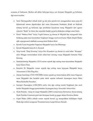 terutama di Indonesia. Berikut adl daftar beberapa karya seni Kerjaan Majapahit yg berkaitan
dgn masa tersebut.


       Serat Darmagandhul sebuah kitab yg tak jelas penulis krn menggunakan nama pena Ki
       Kalamwadi namun diperkirakan dari masa Kasunanan Surakarta. Kitab ini berkisah
       tentang hal-hal yg berkaitan dgn perubahan keyakinan orang Majapahit dari agama
       sinkretis “Buda” ke Islam dan sejumlah ibadah yg perlu dilakukan sebagai umat Islam.
       Serial “Mahesa Rani” karya Teguh Santosa yg dimuat di Majalah Hai mengambil latar
       belakang pada masa keruntuhan Singhasari hingga awal-awal karier Mada (Gajah Mada)
       adik seperguruan Lubdhaka seorang rekan Mahesa Rani.
       Komik/Cerita bergambar Imperium Majapahit karya Jan Mintaraga.
       Komik Majapahit karya R.A. Kosasih
       Strip komik “Panji Koming” karya Dwi Koendoro yg dimuat di surat kabar “Kompas”
       edisi Minggu menceritakan kisah sehari-hari seorang warga Majapahit bernama Panji
       Koming.
       Sandyakalaning Majapahit (1933) roman sejarah dgn setting masa keruntuhan Majapahit
       karya Sanusi Pane.
       Kemelut Di Majapahit roman sejarah dgn setting masa kejayaan Majapahit karya
       Asmaraman S. Kho Ping Hoo.
       Zaman Gemilang (1938/1950/2000) roman sejarah yg menceritakan akhir masa Singasari
       masa Majapahit dan berakhir pada intrik seputar terbunuh Jayanegara karya Matu
       Mona/Hasbullah Parinduri.
       Senopati Pamungkas (1986/2003) cerita silat dgn setting runtuh Singhasari dan awal
       berdiri Majapahit hingga pemerintahan Jayanagara karya Arswendo Atmowiloto.
       Dyah Pitaloka - Senja di Langit Majapahit (2005) roman karya Hermawan Aksan tentang
       Dyah Pitaloka Citraresmi putri dari Kerajaan Sunda yg gugur dalam Peristiwa Bubat.
       Gajah Mada (2005) sebuah roman sejarah berseri yg mengisahkan kehidupan Gajah
       Mada dgn ambisi menguasai Nusantara karya Langit Kresna Hariadi.
 