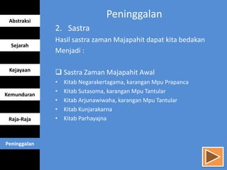 Peninggalan
2. Sastra
Hasil sastra zaman Majapahit dapat kita bedakan
Menjadi :
 Sastra Zaman Majapahit Awal
• Kitab Negarakertagama, karangan Mpu Prapanca
• Kitab Sutasoma, karangan Mpu Tantular
• Kitab Arjunawiwaha, karangan Mpu Tantular
• Kitab Kunjarakarna
• Kitab Parhayajna
Abstraksi
Sejarah
Kejayaan
Kemunduran
Raja-Raja
Peninggalan
 