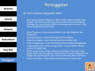 Peninggalan
 Sastra Zaman Majapahit Akhir
Hasil sastra zaman Majapahit akhir ditulis dalam bahasa Jawa
Tengah, diantaranya ada yang ditulis dalam bentuk tembang
(kidung) dan yang ditulis dalam bentuk gancaran (prosa). Hasil
sastra terpenting antara lain :
• Kitab Prapanca, isinya menceritakan raja-raja Singasari dan
Majapahit
• Kitab Sundayana, isinya tentang peristiwa Bubat
• Kitab Sarandaka, isinya tentang pemberontakan sora
• Kitab Ranggalawe, isinya tentang pemberontakan Ranggalawe
• Panjiwijayakrama, isinya menguraikan riwayat Raden Wijaya
sampai menjadi raja
• Kitab Usana Jawa, isinya tentang penaklukan Pulau Bali oleh
Gajah Mada dan Aryadamar, pemindahan Keraton Majapahit ke
Gelgel dan penumpasan raja raksasa bernama Maya Denawa.
• Kitab Usana Bali, isinya tentanng kekacauan di Pulau Bali.
Abstraksi
Sejarah
Kejayaan
Kemunduran
Raja-Raja
Peninggalan
 
