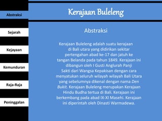 Abstraksi
Kerajaan Buleleng adalah suatu kerajaan
di Bali utara yang didirikan sekitar
pertengahan abad ke-17 dan jatuh ke
tangan Belanda pada tahun 1849. Kerajaan ini
dibangun oleh I Gusti Anglurah Panji
Sakti dari Wangsa Kepakisan dengan cara
menyatukan seluruh wilayah wilayah Bali Utara
yang sebelumnya dikenal dengan nama Den
Bukit. Kerajaan Buleleng merupakan Kerajaan
Hindu Budha tertua di Bali. Kerajaan ini
berkembang pada abad IX-XI Masehi. Kerajaan
ini diperintah oleh Dinasti Warmadewa.
Abstraksi
Sejarah
Kejayaan
Kemunduran
Raja-Raja
Peninggalan
 