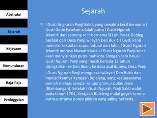  I Gusti Anglurah Panji Sakti, yang sewaktu kecil bernama I
Gusti Gede Pasekan adalah putra I Gusti Ngurah
Jelantik dari seorang selir bernama Si Luh Pasek Gobleg
berasal dari Desa Panji wilayah Den Bukit. I Gusti Panji
memiliki kekuatan supra natural dari lahir. I Gusti Ngurah
Jelantik merasa khawatir kalau I Gusti Ngurah Panji kelak
akan menyisihkan putra mahkota. Dengan cara halus I
Gusti Ngurah Panji yang masih berusia 12 tahun
disingkirkan ke Den Bukit, ke desa asal ibunya, Desa Panji.
I Gusti Ngurah Panji menguasai wilayah Den Bukit dan
menjadikannya Kerajaan Buleleng, yang kekuasaannya
pernah meluas sampai ke ujung timur pulau Jawa
(Blambangan). Setelah I Gusti Ngurah Panji Sakti wafat
pada tahun 1704, Kerajaan Buleleng mulai goyah karena
putra-putranya punya pikiran yang saling berbeda.
Abstraksi
Sejarah
Kejayaan
Kemunduran
Raja-Raja
Peninggalan
Sejarah
 