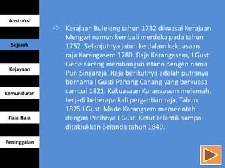 Kerajaan Buleleng tahun 1732 dikuasai Kerajaan
Mengwi namun kembali merdeka pada tahun
1752. Selanjutnya jatuh ke dalam kekuasaan
raja Karangasem 1780. Raja Karangasem, I Gusti
Gede Karang membangun istana dengan nama
Puri Singaraja. Raja berikutnya adalah putranya
bernama I Gusti Pahang Canang yang berkuasa
sampai 1821. Kekuasaan Karangasem melemah,
terjadi beberapa kali pergantian raja. Tahun
1825 I Gusti Made Karangsem memerintah
dengan Patihnya I Gusti Ketut Jelantik sampai
ditaklukkan Belanda tahun 1849.
Abstraksi
Sejarah
Kejayaan
Kemunduran
Raja-Raja
Peninggalan
 