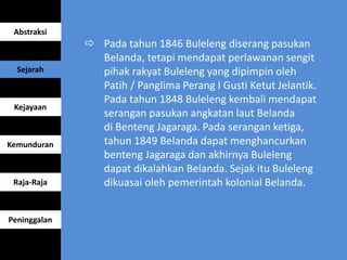  Pada tahun 1846 Buleleng diserang pasukan
Belanda, tetapi mendapat perlawanan sengit
pihak rakyat Buleleng yang dipimpin oleh
Patih / Panglima Perang I Gusti Ketut Jelantik.
Pada tahun 1848 Buleleng kembali mendapat
serangan pasukan angkatan laut Belanda
di Benteng Jagaraga. Pada serangan ketiga,
tahun 1849 Belanda dapat menghancurkan
benteng Jagaraga dan akhirnya Buleleng
dapat dikalahkan Belanda. Sejak itu Buleleng
dikuasai oleh pemerintah kolonial Belanda.
Abstraksi
Sejarah
Kejayaan
Kemunduran
Raja-Raja
Peninggalan
 