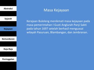 Masa Kejayaan
Kerajaan Buleleng menikmati masa kejayaan pada
masa pemerintahan I Gusti Anglurah Panji Sakti
pada tahun 1697 setelah berhasil menguasai
wilayah Pasuruan, Blambangan, dan Jembranan.
Abstraksi
Sejarah
Kejayaan
Kemunduran
Raja-Raja
Peninggalan
 