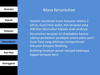 Masa Keruntuhan
Setelah menikmati masa kejayaan selama 2
tahun, Gusti Panji wafat, dan kerajaan yang
didirikan diturunkan kepada anak-anaknya.
Keruntuhan kerajaan ini disebabkan karena
adanya perbedaan pendapat antara putra-putri
Gusti Panji yang akhirnya memperlemah
kekuatan kerajaan Buleleng.
Buleleng terpecah-pecah menjadi beberapa
bagian kerajaan kecil.
Abstraksi
Sejarah
Kejayaan
Kemunduran
Raja-Raja
Peninggalan
 