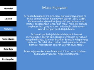 Masa Kejayaan
Kerajaan Majapahit ini mencapai puncak kejayaannya di
masa pemerintahan Raja Hayam Wuruk (1350-1389).
Kebesaran kerajaan ditunjang oleh pertanian sudah
teratur, perdagangan lancar dan maju, memiliki armada
angkutan laut yang kuat serta dipimpin oleh Hayam
Wuruk dengan patih Gajah Mada.
Di bawah patih Gajah Mada Majapahit banyak
menaklukkan daerah lain. Dengan semangat persatuan
yang dimilikinya, dan membuatkan Sumpah Palapa yang
berbunyi “Ia tidak akan makan buah palapa sebelum
berhasil menyatukan seluruh wilayah Nusantara”.
Masa kejayaan kerajaan Majapahit ini tercantum dalam
buku Mpu Prapanca, Negara Kertagama.
Abstraksi
Sejarah
Kejayaan
Kemunduran
Raja-Raja
Peninggalan
 
