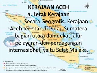 KERAJAAN ACEH
a. Letak Kerajaan
- Secara Geografis, Kerajaan
Aceh terletak di Pulau Sumatera
bagian utara dan dekat jalur
pelayaran dan perdagangan
internasional, yaitu Selat Malaka.
 