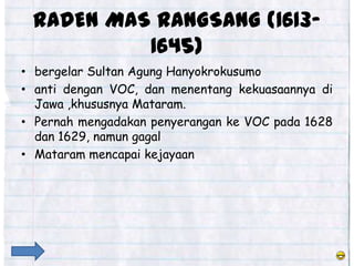RADEN MAS RANGSANG (1613-
          1645)
• bergelar Sultan Agung Hanyokrokusumo
• anti dengan VOC, dan menentang kekuasaannya di
  Jawa ,khususnya Mataram.
• Pernah mengadakan penyerangan ke VOC pada 1628
  dan 1629, namun gagal
• Mataram mencapai kejayaan
 