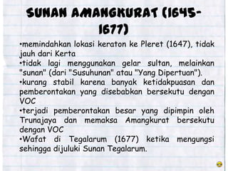SUNAN AMANGKURAT (1645-
          1677)
•memindahkan lokasi keraton ke Pleret (1647), tidak
jauh dari Kerta
•tidak lagi menggunakan gelar sultan, melainkan
"sunan" (dari "Susuhunan" atau "Yang Dipertuan").
•kurang stabil karena banyak ketidakpuasan dan
pemberontakan yang disebabkan bersekutu dengan
VOC
•terjadi pemberontakan besar yang dipimpin oleh
Trunajaya dan memaksa Amangkurat bersekutu
dengan VOC
•Wafat di Tegalarum (1677) ketika mengungsi
sehingga dijuluki Sunan Tegalarum.
 