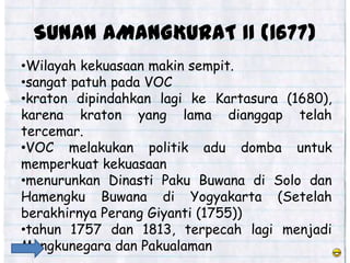 SUNAN AMANGKURAT II (1677)
•Wilayah kekuasaan makin sempit.
•sangat patuh pada VOC
•kraton dipindahkan lagi ke Kartasura (1680),
karena kraton yang lama dianggap telah
tercemar.
•VOC melakukan politik adu domba untuk
memperkuat kekuasaan
•menurunkan Dinasti Paku Buwana di Solo dan
Hamengku Buwana di Yogyakarta (Setelah
berakhirnya Perang Giyanti (1755))
•tahun 1757 dan 1813, terpecah lagi menjadi
Mangkunegara dan Pakualaman
 