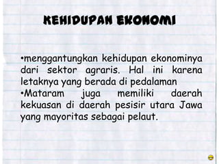 Kehidupan ekonomi

•menggantungkan kehidupan ekonominya
dari sektor agraris. Hal ini karena
letaknya yang berada di pedalaman
•Mataram     juga   memiliki    daerah
kekuasan di daerah pesisir utara Jawa
yang mayoritas sebagai pelaut.
 