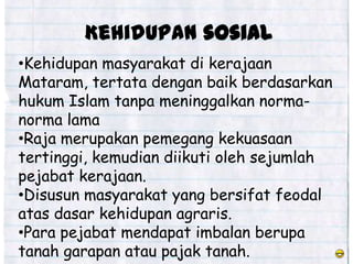 Kehidupan sosial
•Kehidupan masyarakat di kerajaan
Mataram, tertata dengan baik berdasarkan
hukum Islam tanpa meninggalkan norma-
norma lama
•Raja merupakan pemegang kekuasaan
tertinggi, kemudian diikuti oleh sejumlah
pejabat kerajaan.
•Disusun masyarakat yang bersifat feodal
atas dasar kehidupan agraris.
•Para pejabat mendapat imbalan berupa
tanah garapan atau pajak tanah.
 