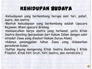 Kehidupan budaya
•Kebudayaan yang berkembang berupa seni tari, pahat,
suara, dan sastra.
•Bentuk kebudayaan yang berkembang adalah Upacara
Kejawen. Misal upacara Grebeg.
•memunculkan karya sastra yang terkenal, yaitu Kitab
Sastra Gending (perpaduan dari hukum Islam dengan adat
istiadat Jawa yang disebut Hukum Surya Alam)
•Adanya penanggalan tahun Jawa yang didasarkan
peredaran bulan.
•Sultan Agung mengarang Kitab Sastra Gending ( Kitab
Filsafat, Kitab Niti Sruti, Niti Sastra, dan Astabrata )
 