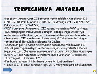 TERPECAHNYA MATARAM
•Pengganti Amangkurat II berturut-turut adalah Amangkurat III
(1703-1708), Pakubuwana I (1704-1719), Amangkurat IV (1719-1726),
Pakubuwana II (1726-1749).
•VOC tidak suka Amangkurat III karena menentang VOC sehingga
VOC mengangkat Pakubuwana I (Puger) sebagai raja. Akibatnya
Mataram memiliki dua raja dan ini menyebabkan perpecahan internal.
•Amangkurat III memberontak dan menjadi "king in exile" hingga
tertangkap di Batavia lalu dibuang ke Ceylon.
•Kekacauan politik dapat diselesaikan pada masa Pakubuwana III
setelah pembagian wilayah Mataram menjadi dua yaitu Kesultanan
Ngayogyakarta (Pangeran Mangkubumi bergelar Sri Sultan Hamengku
Buwono I ) dan Kasunanan Surakarta (Sri Susuhunan Paku Buwono
III) tanggal 13 Februari 1755.
•Pembagian wilayah ini tertuang dalam Perjanjian Giyanti
•Tahun 1757 & 1813 terpecah lagi, yaitu Mangkunegara & Pakualaman
 
