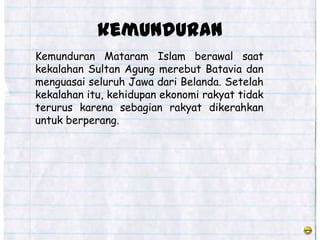 kemunduran
Kemunduran Mataram Islam berawal saat
kekalahan Sultan Agung merebut Batavia dan
menguasai seluruh Jawa dari Belanda. Setelah
kekalahan itu, kehidupan ekonomi rakyat tidak
terurus karena sebagian rakyat dikerahkan
untuk berperang.
 