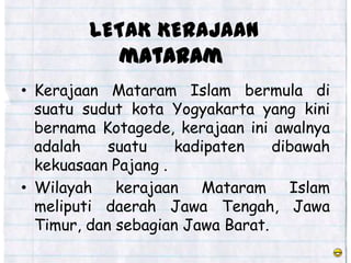 LETAK KERAJAAN
            mataram
• Kerajaan Mataram Islam bermula di
  suatu sudut kota Yogyakarta yang kini
  bernama Kotagede, kerajaan ini awalnya
  adalah    suatu    kadipaten    dibawah
  kekuasaan Pajang .
• Wilayah kerajaan Mataram Islam
  meliputi daerah Jawa Tengah, Jawa
  Timur, dan sebagian Jawa Barat.
 