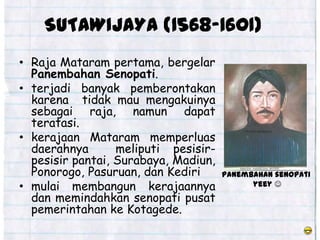 SUTAWIJAYA (1568-1601)
• Raja Mataram pertama, bergelar
  Panembahan Senopati.
• terjadi banyak pemberontakan
  karena tidak mau mengakuinya
  sebagai raja, namun dapat
  teratasi.
• kerajaan Mataram memperluas
  daerahnya       meliputi pesisir-
  pesisir pantai, Surabaya, Madiun,
  Ponorogo, Pasuruan, dan Kediri      Panembahan senopati
• mulai membangun kerajaannya               yeey 
  dan memindahkan senopati pusat
  pemerintahan ke Kotagede.
 