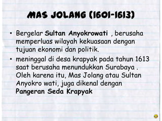 MAS JOLANG (1601-1613)
• Bergelar Sultan Anyokrowati , berusaha
  memperluas wilayah kekuasaan dengan
  tujuan ekonomi dan politik.
• meninggal di desa krapyak pada tahun 1613
  saat berusaha menundukkan Surabaya .
  Oleh karena itu, Mas Jolang atau Sultan
  Anyokro wati, juga dikenal dengan
  Pangeran Seda Krapyak
 