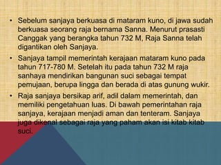 • Sebelum sanjaya berkuasa di mataram kuno, di jawa sudah
berkuasa seorang raja bernama Sanna. Menurut prasasti
Canggak yang berangka tahun 732 M, Raja Sanna telah
digantikan oleh Sanjaya.
• Sanjaya tampil memerintah kerajaan mataram kuno pada
tahun 717-780 M. Setelah itu pada tahun 732 M raja
sanhaya mendirikan bangunan suci sebagai tempat
pemujaan, berupa lingga dan berada di atas gunung wukir.
• Raja sanjaya bersikap arif, adil dalam memerintah, dan
memiliki pengetahuan luas. Di bawah pemerintahan raja
sanjaya, kerajaan menjadi aman dan tenteram. Sanjaya
juga dikenal sebagai raja yang paham akan isi kitab kitab
suci.
 
