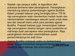 LANJUTAN …
• Setelah raja sanjaya wafat, ia digantikan oleh
putranya bernama rakai panangkaran. Panangkaran
mendukung adanya perkembangan agama Buddha.
Dalam prasasti kalasan yang berangka tahun 778 M,
raja panangkaran telah memberikan hadiah tanah dan
memerintahkan membangun sebuah candi untuk dewi
tara dan sebuah biara untuk para pendeta agama
Buddha. Prasasti kalasan juga menerangkan bahwa
raja panangkaran disebut dengan nama syailendra sri
maharaja dyah pancapana rakai panangkaran. Raja
panangkaran kemudian memindahkan pusat
pemerintahannya ke arah timur.
• Agama Buddha mahayan waktu itu berkembang
pesat. Ia juga mendirikan bangunan-bangunan suci,
misalnya candi kalasan dan arca manjusri.
 