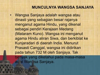 MUNCULNYA WANGSA SANJAYA
• Wangsa Sanjaya adalah wangsa atau
dinasti yang sebagian besar rajanya
menganut agama Hindu, yang dikenal
sebagai pendiri Kerajaan Medang
(Mataram Kuno). Wangsa ini menganut
agama Hindu aliran Siwa, dan berkiblat ke
Kunjaradari di daerah India. Menurut
Prasasti Canggal, wangsa ini didirikan
pada tahun 732 M oleh Sanjaya. Tak
banyak yang diketahui pada masa-masa
awal Wangsa Sanjaya.
 