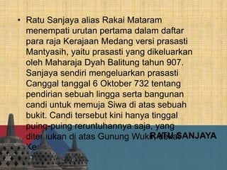 RATU SANJAYA
• Ratu Sanjaya alias Rakai Mataram
menempati urutan pertama dalam daftar
para raja Kerajaan Medang versi prasasti
Mantyasih, yaitu prasasti yang dikeluarkan
oleh Maharaja Dyah Balitung tahun 907.
Sanjaya sendiri mengeluarkan prasasti
Canggal tanggal 6 Oktober 732 tentang
pendirian sebuah lingga serta bangunan
candi untuk memuja Siwa di atas sebuah
bukit. Candi tersebut kini hanya tinggal
puing-puing reruntuhannya saja, yang
ditemukan di atas Gunung Wukir, dekat
Kedu.
 