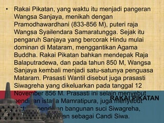 RAKAI PIKATAN
• Rakai Pikatan, yang waktu itu menjadi pangeran
Wangsa Sanjaya, menikah dengan
Pramodhawardhani (833-856 M), puteri raja
Wangsa Syailendara Samaratungga. Sejak itu
pengaruh Sanjaya yang bercorak Hindu mulai
dominan di Mataram, menggantikan Agama
Buddha. Rakai Pikatan bahkan mendepak Raja
Balaputradewa, dan pada tahun 850 M, Wangsa
Sanjaya kembali menjadi satu-satunya penguasa
Mataram. Prasasti Wantil disebut juga prasasti
Siwagreha yang dikeluarkan pada tanggal 12
November 856 M. Prasasti ini selain menyebut
pendirian istana Mamratipura, juga menyebut
tentang pendirian bangunan suci Siwagreha,
yang diterjemahkan sebagai Candi Siwa.
 